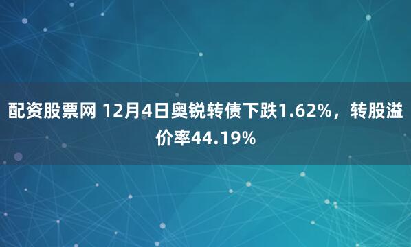 配资股票网 12月4日奥锐转债下跌1.62%，转股溢价率44.19%