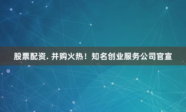股票配资. 并购火热！知名创业服务公司官宣