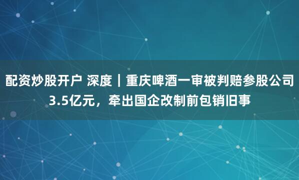 配资炒股开户 深度｜重庆啤酒一审被判赔参股公司3.5亿元，牵出国企改制前包销旧事