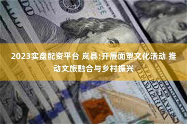 2023实盘配资平台 岚县:开展面塑文化活动 推动文旅融合与乡村振兴
