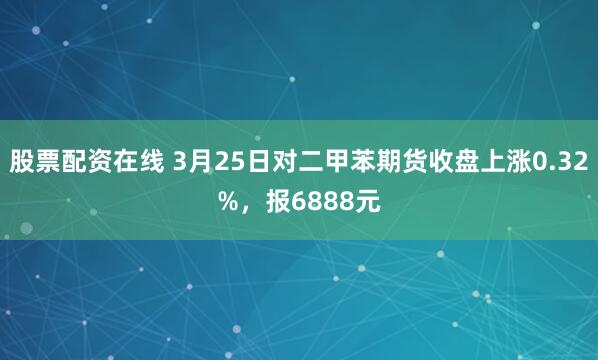 股票配资在线 3月25日对二甲苯期货收盘上涨0.32%，报6888元