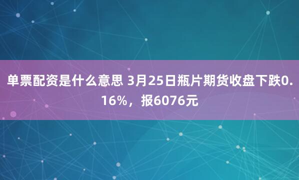 单票配资是什么意思 3月25日瓶片期货收盘下跌0.16%，报6076元