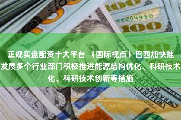 正规实盘配资十大平台 （国际视点）巴西加快推动行业绿色发展多个行业部门积极推进能源结构优化、科研技术创新等措施