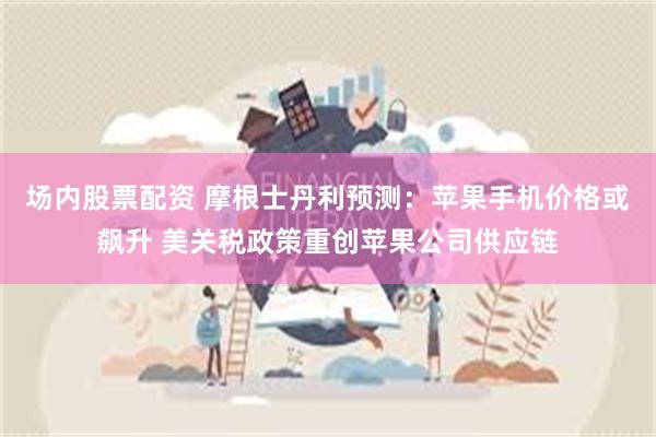 场内股票配资 摩根士丹利预测：苹果手机价格或飙升 美关税政策重创苹果公司供应链