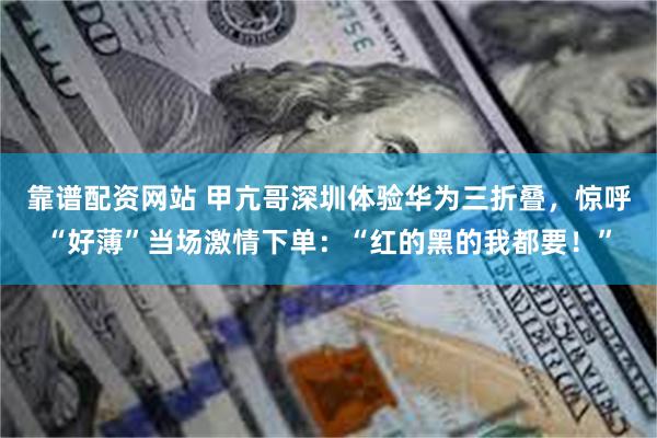 靠谱配资网站 甲亢哥深圳体验华为三折叠，惊呼“好薄”当场激情下单：“红的黑的我都要！”
