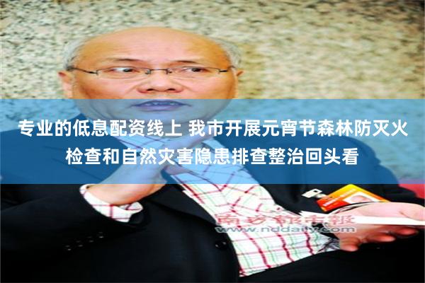专业的低息配资线上 我市开展元宵节森林防灭火检查和自然灾害隐患排查整治回头看