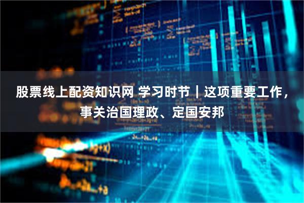 股票线上配资知识网 学习时节｜这项重要工作，事关治国理政、定国安邦