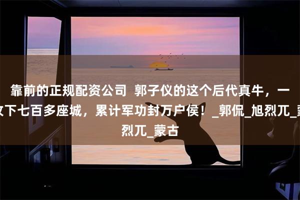 靠前的正规配资公司  郭子仪的这个后代真牛，一生攻下七百多座城，累计军功封万户侯！_郭侃_旭烈兀_蒙古