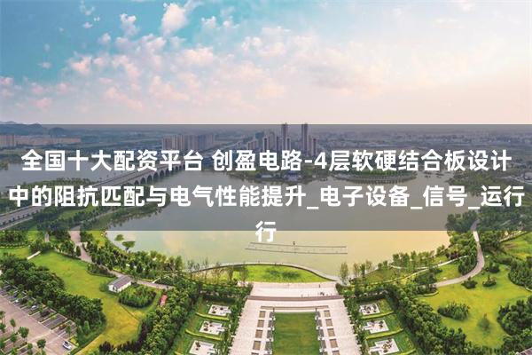 全国十大配资平台 创盈电路-4层软硬结合板设计中的阻抗匹配与电气性能提升_电子设备_信号_运行