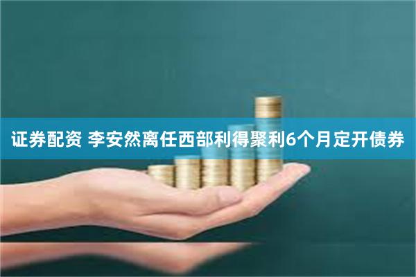 证券配资 李安然离任西部利得聚利6个月定开债券