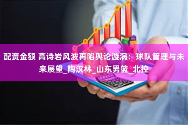 配资金额 高诗岩风波再陷舆论漩涡：球队管理与未来展望_陶汉林_山东男篮_北控