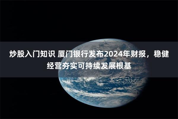 炒股入门知识 厦门银行发布2024年财报，稳健经营夯实可持续发展根基