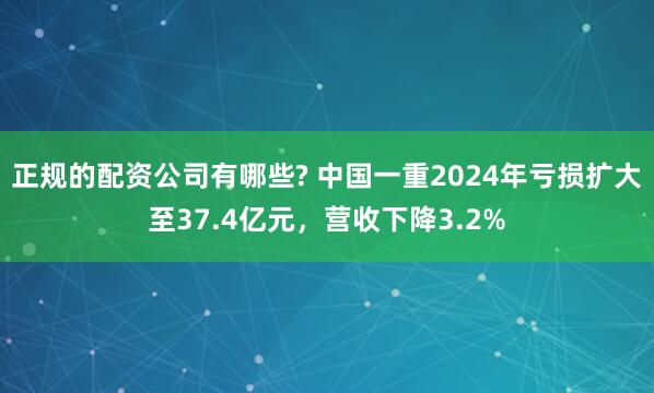 正规的配资公司有哪些? 中国一重2024年亏损扩大至37.4亿元，营收下降3.2%