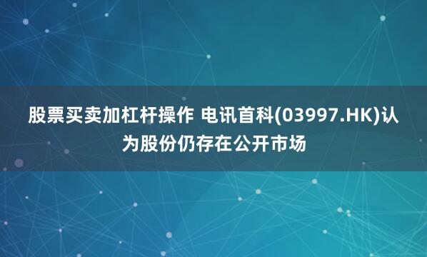 股票买卖加杠杆操作 电讯首科(03997.HK)认为股份仍存在公开市场