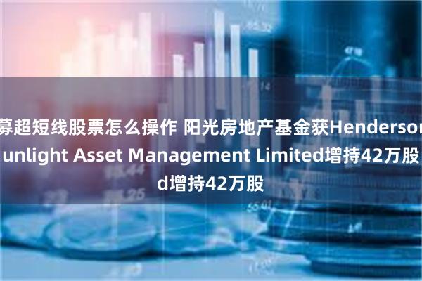 私募超短线股票怎么操作 阳光房地产基金获Henderson Sunlight Asset Management Limited增持42万股
