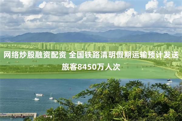 网络炒股融资配资 全国铁路清明假期运输预计发送旅客8450万人次