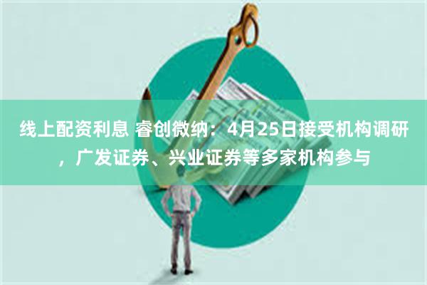 线上配资利息 睿创微纳：4月25日接受机构调研，广发证券、兴业证券等多家机构参与