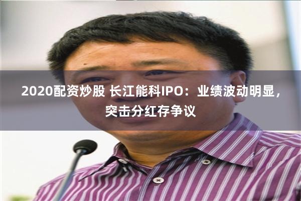 2020配资炒股 长江能科IPO：业绩波动明显，突击分红存争议