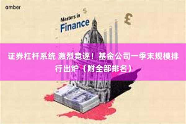 证券杠杆系统 激烈竞逐！基金公司一季末规模排行出炉（附全部排名）