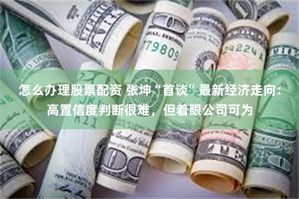怎么办理股票配资 张坤“首谈”最新经济走向：高置信度判断很难，但着眼公司可为