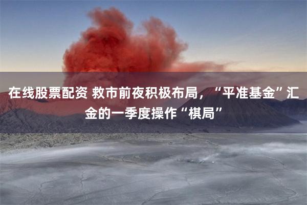 在线股票配资 救市前夜积极布局，“平准基金”汇金的一季度操作“棋局”