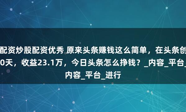配资炒股配资优秀 原来头条赚钱这么简单，在头条创作300天，收益23.1万，今日头条怎么挣钱？_内容_平台_进行