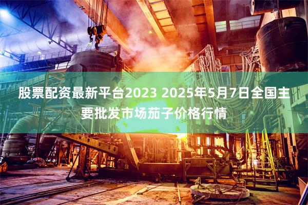 股票配资最新平台2023 2025年5月7日全国主要批发市场茄子价格行情