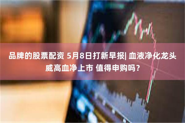 品牌的股票配资 5月8日打新早报| 血液净化龙头威高血净上市 值得申购吗？