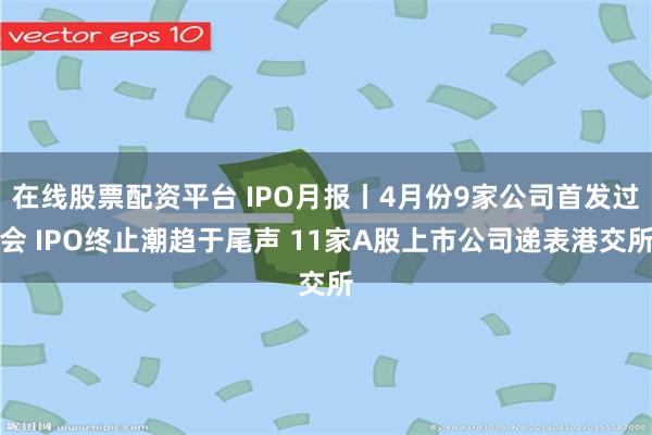 在线股票配资平台 IPO月报丨4月份9家公司首发过会 IPO终止潮趋于尾声 11家A股上市公司递表港交所