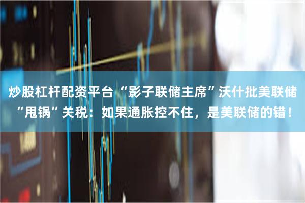 炒股杠杆配资平台 “影子联储主席”沃什批美联储“甩锅”关税：如果通胀控不住，是美联储的错！