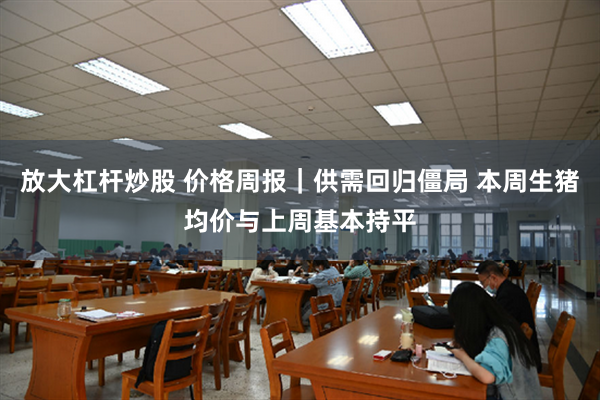 放大杠杆炒股 价格周报｜供需回归僵局 本周生猪均价与上周基本持平