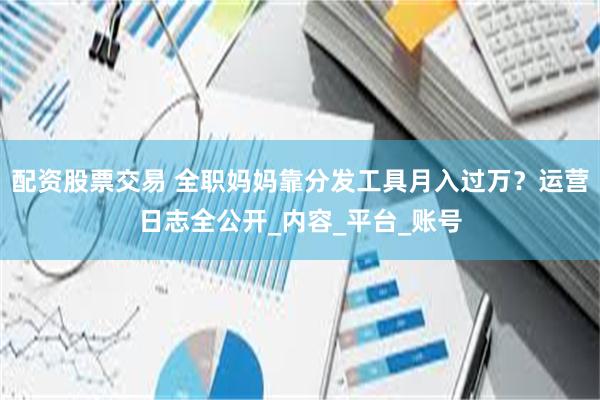 配资股票交易 全职妈妈靠分发工具月入过万？运营日志全公开_内容_平台_账号