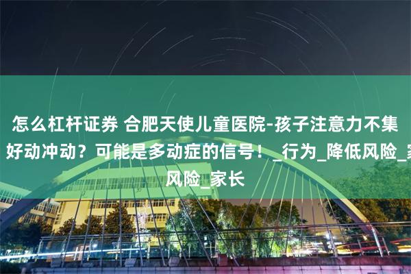 怎么杠杆证券 合肥天使儿童医院-孩子注意力不集中、好动冲动？可能是多动症的信号！_行为_降低风险_家长