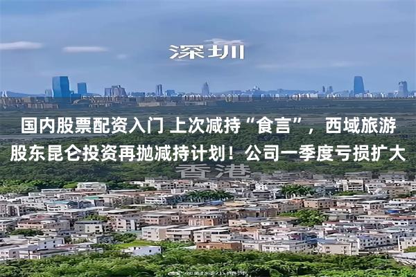 国内股票配资入门 上次减持“食言”，西域旅游股东昆仑投资再抛减持计划！公司一季度亏损扩大