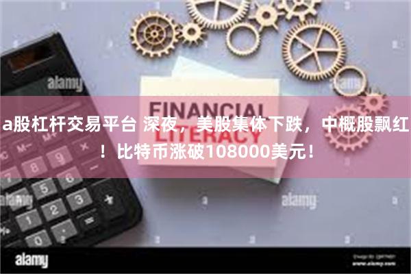 a股杠杆交易平台 深夜，美股集体下跌，中概股飘红！比特币涨破108000美元！