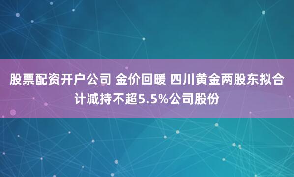 股票配资开户公司 金价回暖 四川黄金两股东拟合计减持不超5.5%公司股份