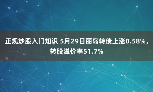 正规炒股入门知识 5月29日丽岛转债上涨0.58%，转股溢价率51.7%