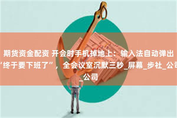期货资金配资 开会时手机掉地上：输入法自动弹出“终于要下班了”，全会议室沉默三秒_屏幕_步社_公司