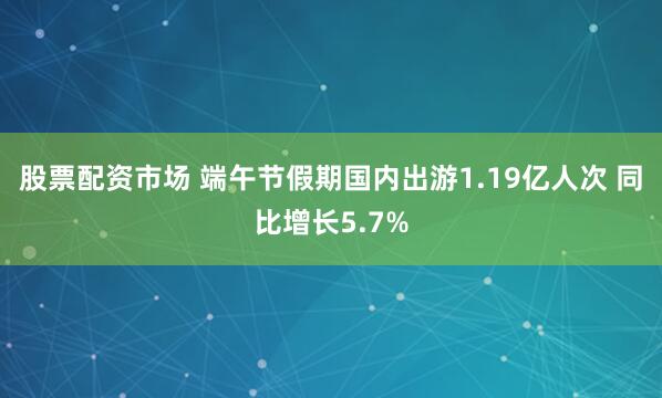 股票配资市场 端午节假期国内出游1.19亿人次 同比增长5.7%