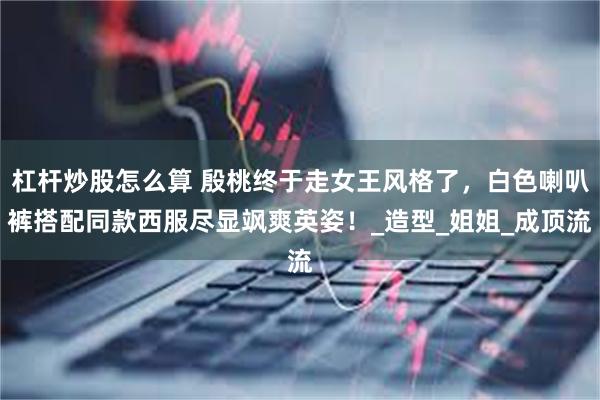 杠杆炒股怎么算 殷桃终于走女王风格了，白色喇叭裤搭配同款西服尽显飒爽英姿！_造型_姐姐_成顶流