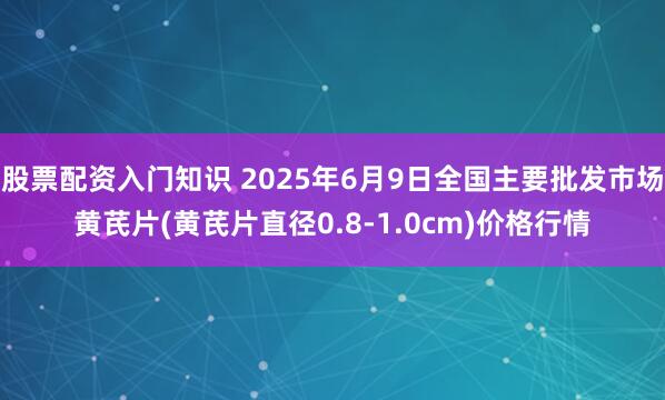 股票配资入门知识 2025年6月9日全国主要批发市场黄芪片(黄芪片直径0.8-1.0cm)价格行情