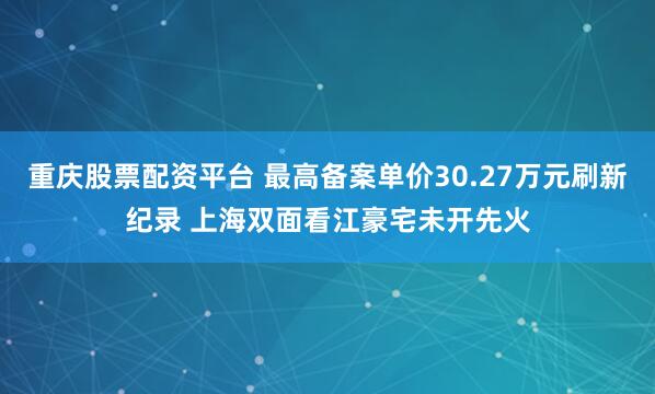 重庆股票配资平台 最高备案单价30.27万元刷新纪录 上海双面看江豪宅未开先火