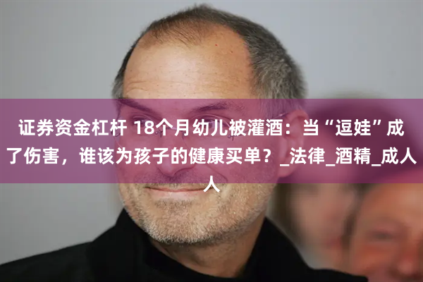 证券资金杠杆 18个月幼儿被灌酒：当“逗娃”成了伤害，谁该为孩子的健康买单？_法律_酒精_成人
