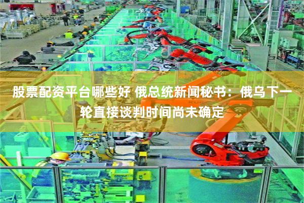 股票配资平台哪些好 俄总统新闻秘书：俄乌下一轮直接谈判时间尚未确定