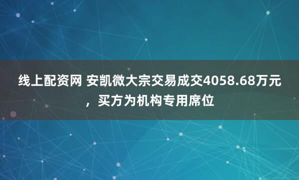 线上配资网 安凯微大宗交易成交4058.68万元，买方为机构专用席位