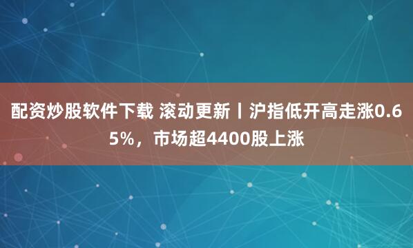 配资炒股软件下载 滚动更新丨沪指低开高走涨0.65%，市场超4400股上涨
