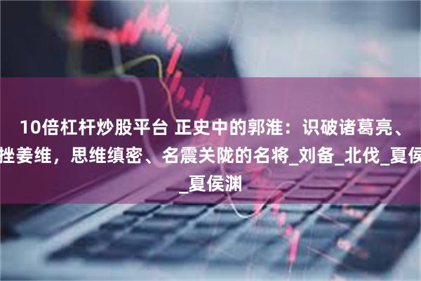 10倍杠杆炒股平台 正史中的郭淮：识破诸葛亮、屡挫姜维，思维缜密、名震关陇的名将_刘备_北伐_夏侯渊